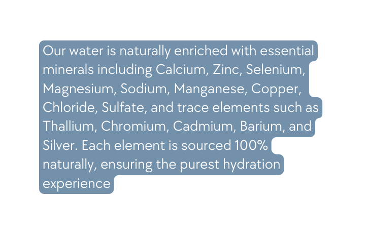 Our water is naturally enriched with essential minerals including Calcium Zinc Selenium Magnesium Sodium Manganese Copper Chloride Sulfate and trace elements such as Thallium Chromium Cadmium Barium and Silver Each element is sourced 100 naturally ensuring the purest hydration experience